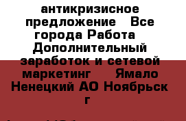 антикризисное предложение - Все города Работа » Дополнительный заработок и сетевой маркетинг   . Ямало-Ненецкий АО,Ноябрьск г.